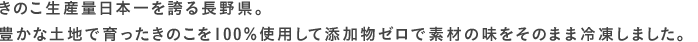きのこ生産量日本一を誇る長野県。豊かな土地で育ったきのこを100％使用して添加物ゼロで素材の味をそのまま冷凍しました。