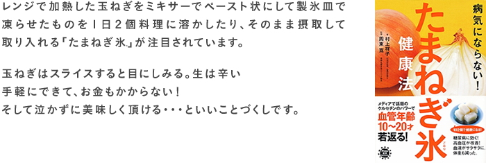 レンジで加熱した玉ねぎをミキサーでペースト状にして製氷皿で凍らせたものを１日２個料理に溶かしたり、そのまま摂取して取り入れる「たまねぎ氷」が注目されています。玉ねぎはスライスすると目にしみる。生は辛い手軽にできて、お金もかからない！そして泣かずに美味しく頂ける・・・といいことづくしです。